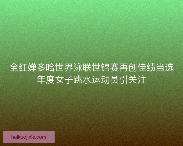 全红婵多哈世界泳联世锦赛再创佳绩当选年度女子跳水运动员引关注