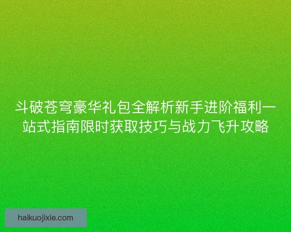 斗破苍穹豪华礼包全解析新手进阶福利一站式指南限时获取技巧与战力飞升攻略