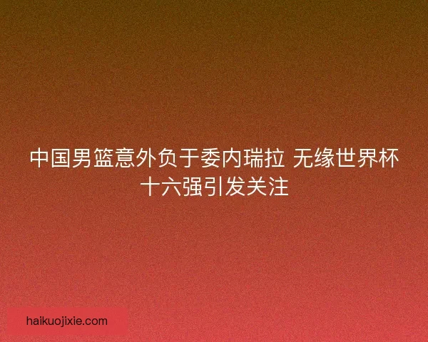 中国男篮意外负于委内瑞拉 无缘世界杯十六强引发关注