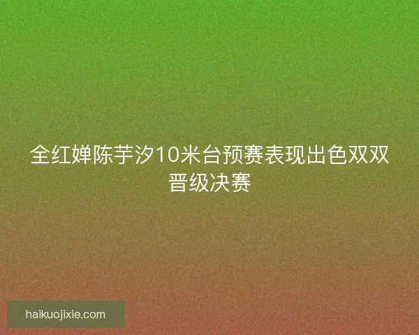 全红婵陈芋汐10米台预赛表现出色双双晋级决赛