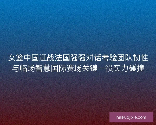 女篮中国迎战法国强强对话考验团队韧性与临场智慧国际赛场关键一役实力碰撞