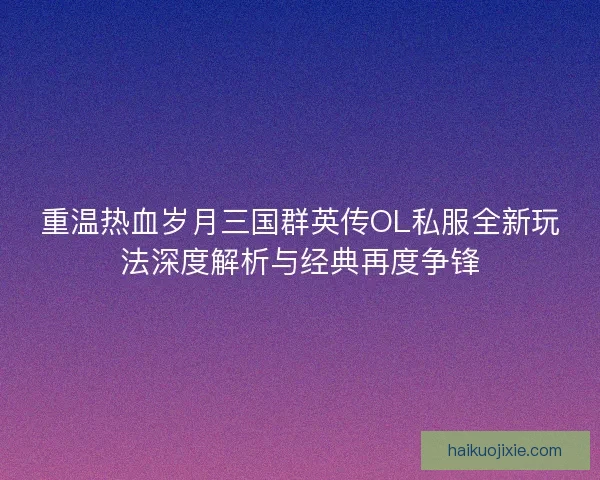 重温热血岁月三国群英传OL私服全新玩法深度解析与经典再度争锋
