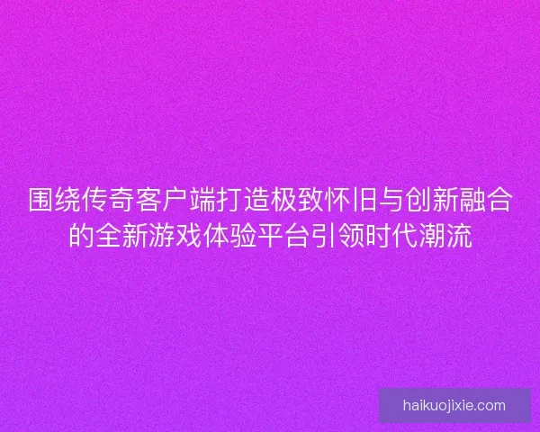 围绕传奇客户端打造极致怀旧与创新融合的全新游戏体验平台引领时代潮流